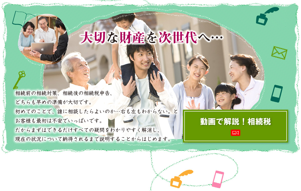 大切な財産を次世代へ 相続前の相続対策、相続後の相続税申告、どちらも早めの準備が大切です。