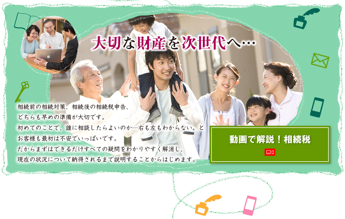 大切な財産を次世代へ　相続前の相続対策、相続後の相続税申告、どちらも早めの準備が大切です。