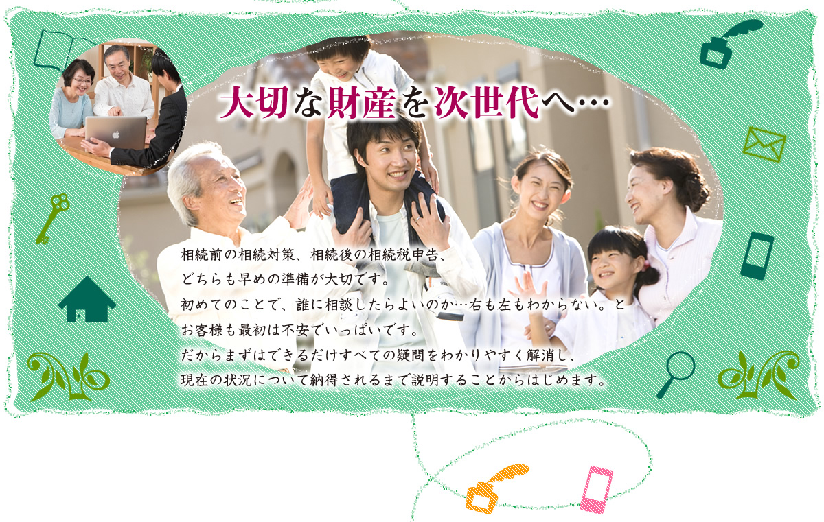 大切な財産を次世代へ　相続前の相続対策、相続後の相続税申告、どちらも早めの準備が大切です。